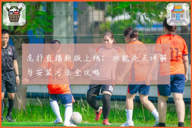 虎扑直播新版上线:功能亮点详解与安装方法全攻略