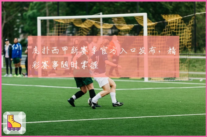 虎扑西甲新赛季官方入口发布，精彩赛事随时掌握