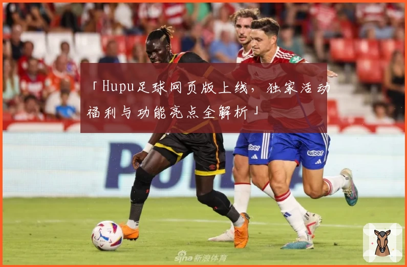 「Hupu足球网页版上线，独家活动福利与功能亮点全解析」