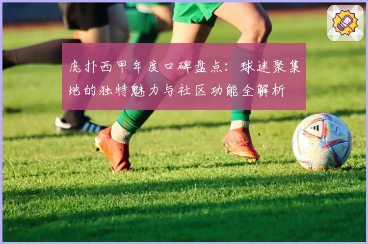 虎扑西甲年度口碑盘点：球迷聚集地的独特魅力与社区功能全解析