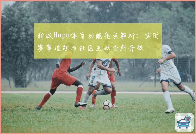新版Hupu体育功能亮点解析：实时赛事追踪与社区互动全新升级