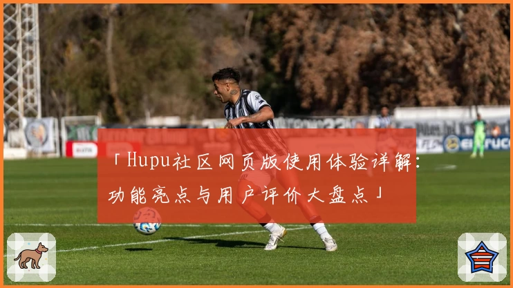 「Hupu社区网页版使用体验详解：功能亮点与用户评价大盘点」