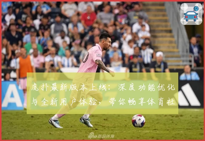 虎扑最新版本上线：深度功能优化与全新用户体验，带你畅享体育社区互动魅力