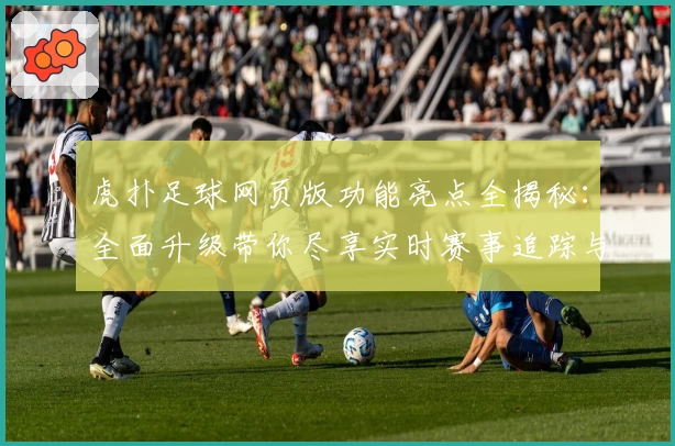 虎扑足球网页版功能亮点全揭秘：全面升级带你尽享实时赛事追踪与互动体验