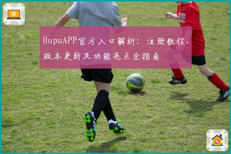 HupuAPP官方入口解析:注册教程、版本更新及功能亮点全指南