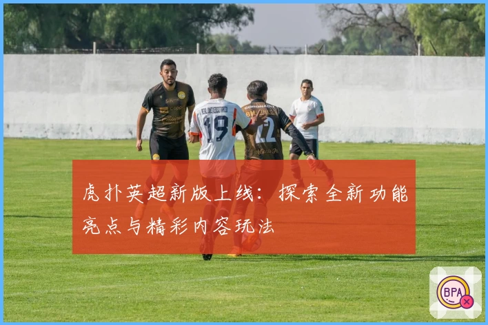 虎扑英超新版上线：探索全新功能亮点与精彩内容玩法