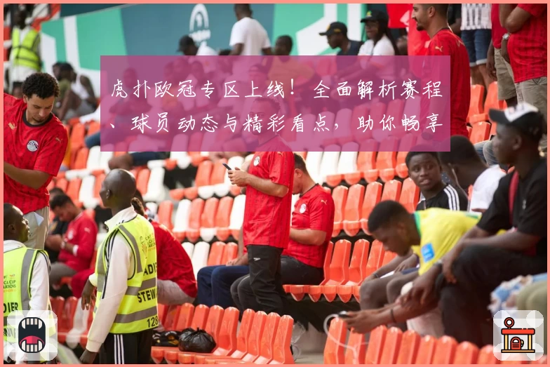 虎扑欧冠专区上线!全面解析赛程、球员动态与精彩看点,助你畅享足坛盛宴