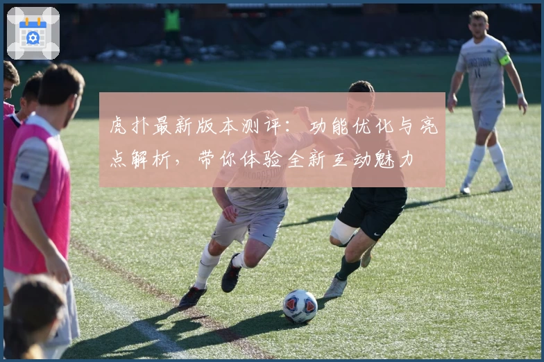 虎扑最新版本测评：功能优化与亮点解析，带你体验全新互动魅力