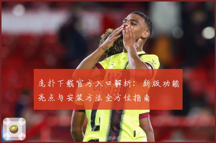 虎扑下载官方入口解析：新版功能亮点与安装方法全方位指南