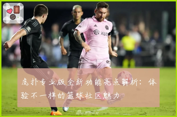 虎扑专业版全新功能亮点解析:体验不一样的篮球社区魅力
