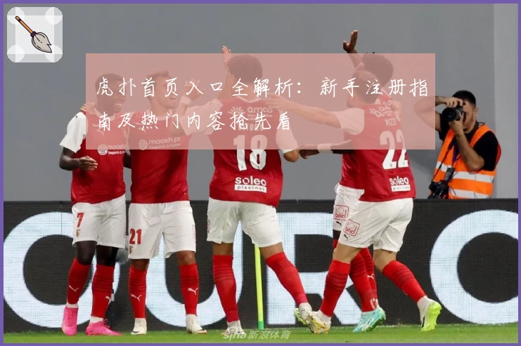 虎扑首页入口全解析：新手注册指南及热门内容抢先看