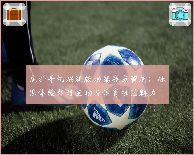 虎扑手机端新版功能亮点解析：独家体验即时互动与体育社区魅力