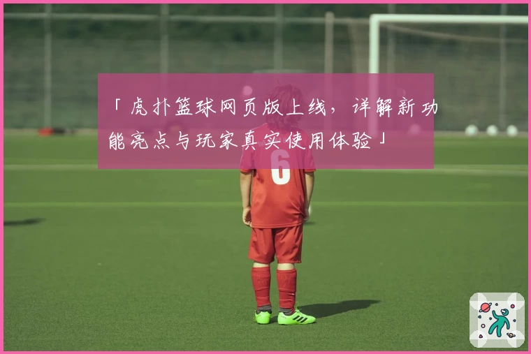 「虎扑篮球网页版上线，详解新功能亮点与玩家真实使用体验」