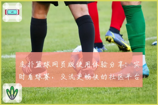 虎扑篮球网页版使用体验分享：实时看球赛，交流更畅快的社区平台
