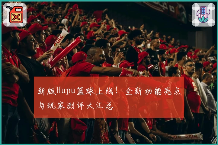 新版Hupu篮球上线!全新功能亮点与玩家测评大汇总