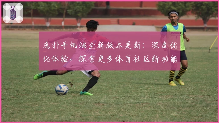 虎扑手机端全新版本更新：深度优化体验，探索更多体育社区新功能