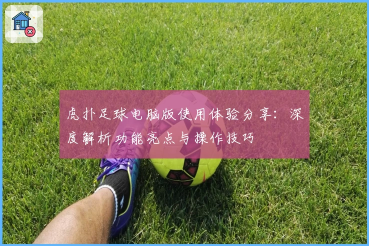 虎扑足球电脑版使用体验分享：深度解析功能亮点与操作技巧