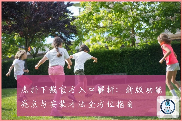 虎扑下载官方入口解析：新版功能亮点与安装方法全方位指南