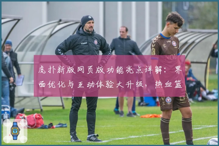 虎扑新版网页版功能亮点详解：界面优化与互动体验大升级，热血篮球迷必看指南