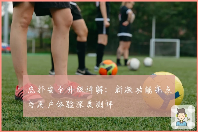 虎扑安全升级详解:新版功能亮点与用户体验深度测评