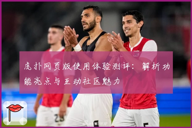 虎扑网页版使用体验测评：解析功能亮点与互动社区魅力