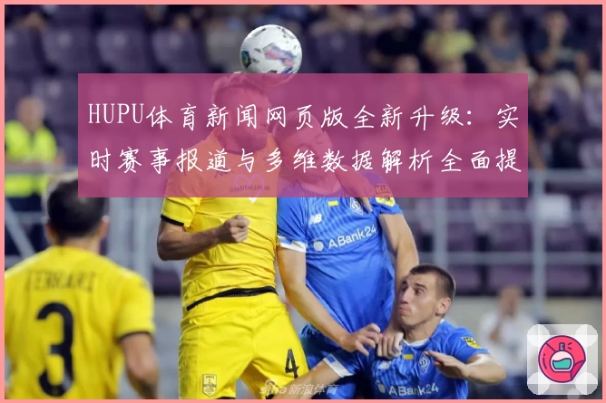 HUPU体育新闻网页版全新升级：实时赛事报道与多维数据解析全面提升用户体验