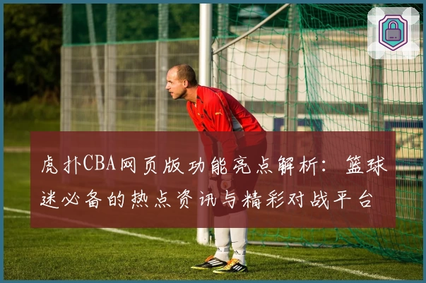 虎扑CBA网页版功能亮点解析：篮球迷必备的热点资讯与精彩对战平台
