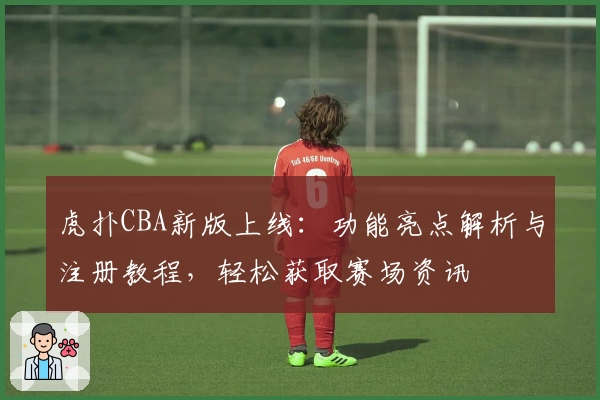 虎扑CBA新版上线：功能亮点解析与注册教程，轻松获取赛场资讯