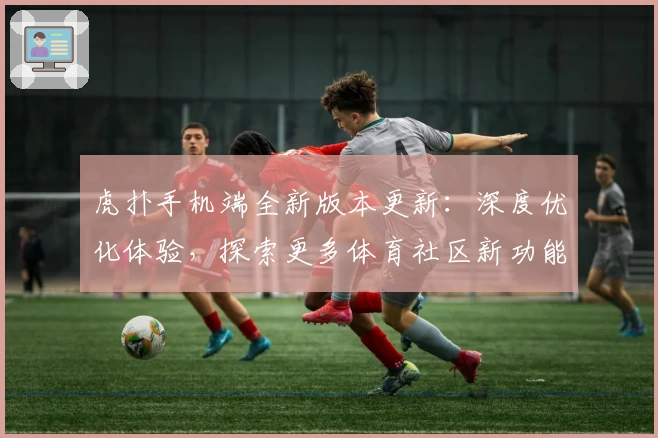 虎扑手机端全新版本更新：深度优化体验，探索更多体育社区新功能