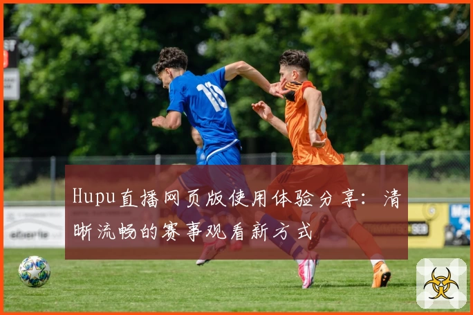 Hupu直播网页版使用体验分享：清晰流畅的赛事观看新方式
