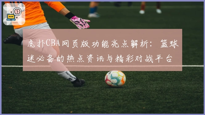 虎扑CBA网页版功能亮点解析：篮球迷必备的热点资讯与精彩对战平台