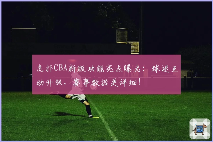 虎扑CBA新版功能亮点曝光:球迷互动升级,赛事数据更详细!