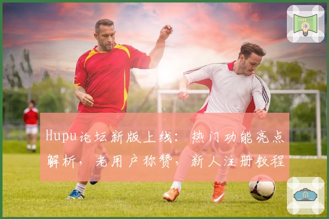 Hupu论坛新版上线：热门功能亮点解析，老用户称赞，新人注册教程一站式指引