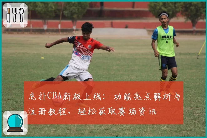 虎扑CBA新版上线:功能亮点解析与注册教程,轻松获取赛场资讯
