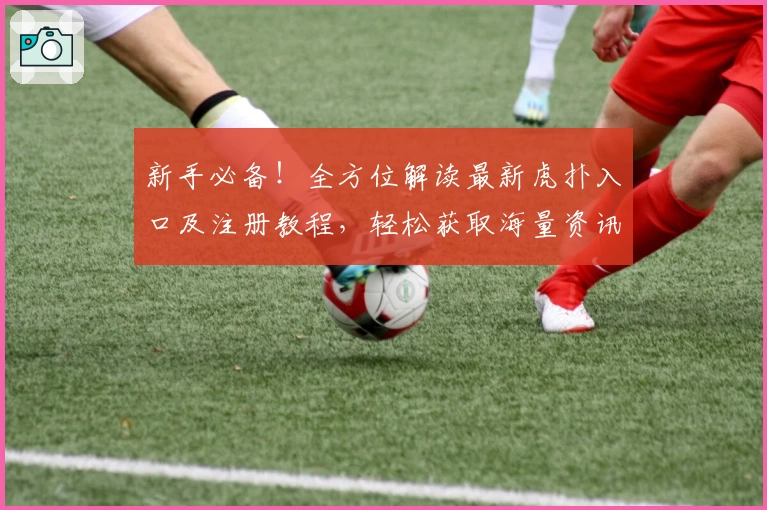 新手必备！全方位解读最新虎扑入口及注册教程，轻松获取海量资讯