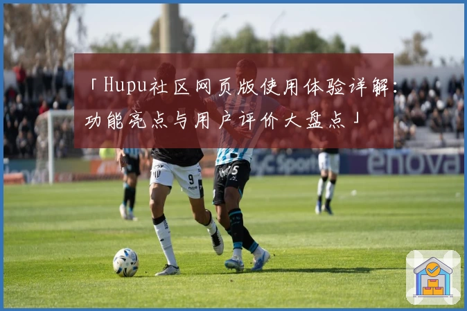 「Hupu社区网页版使用体验详解：功能亮点与用户评价大盘点」