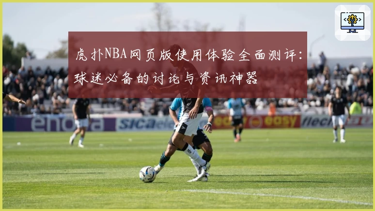 虎扑NBA网页版使用体验全面测评：球迷必备的讨论与资讯神器
