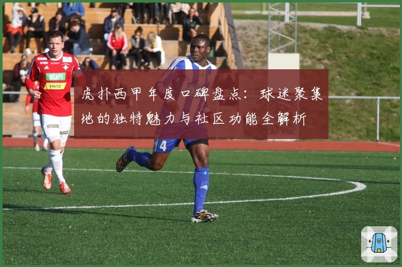 虎扑西甲年度口碑盘点：球迷聚集地的独特魅力与社区功能全解析